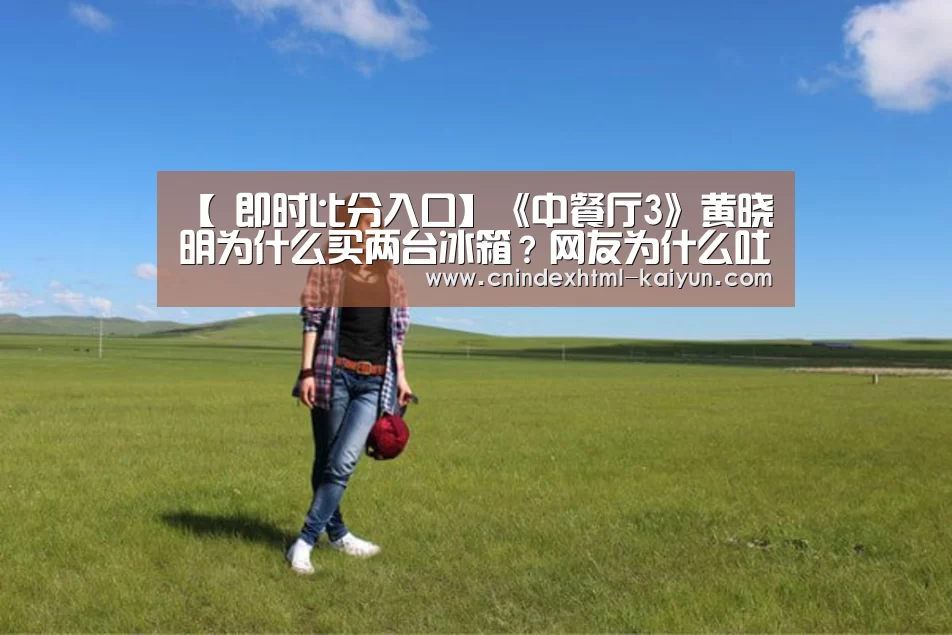 【 即时比分入口】《中餐厅3》黄晓明为什么买两台冰箱?网友为什么吐槽他?(图1) kaiyun官网首页